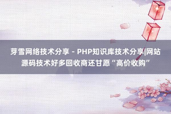 芽雪网络技术分享 - PHP知识库技术分享|网站源码技术好多回收商还甘愿“高价收购”
